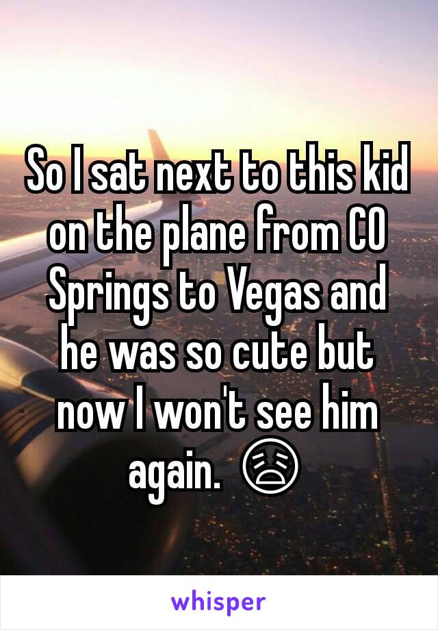 So I sat next to this kid on the plane from CO Springs to Vegas and he was so cute but now I won't see him again. 😩