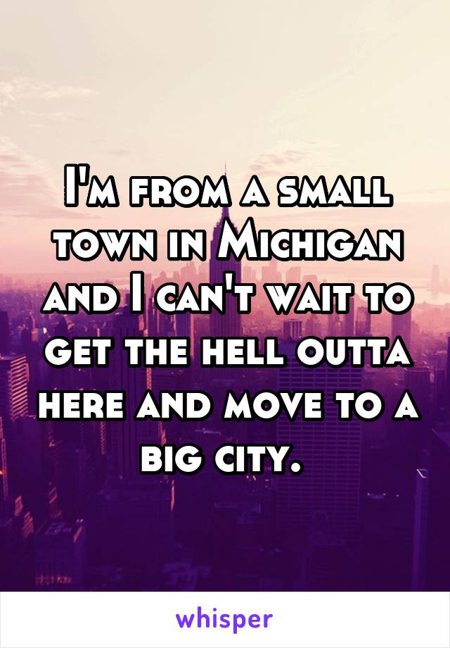 I'm from a small town in Michigan and I can't wait to get the hell outta here and move to a big city. 