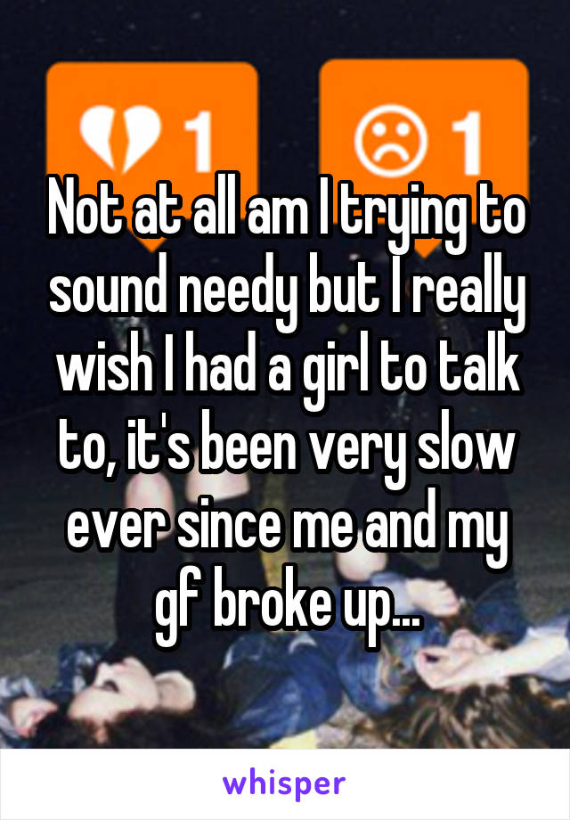 Not at all am I trying to sound needy but I really wish I had a girl to talk to, it's been very slow ever since me and my gf broke up...