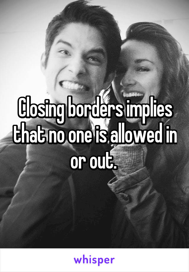 Closing borders implies that no one is allowed in or out. 