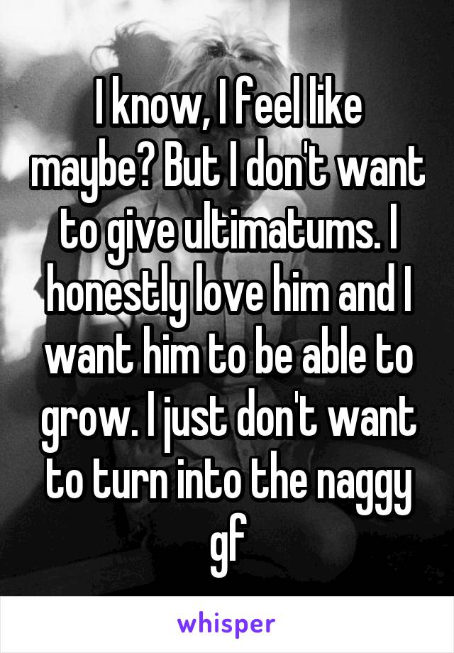 I know, I feel like maybe? But I don't want to give ultimatums. I honestly love him and I want him to be able to grow. I just don't want to turn into the naggy gf