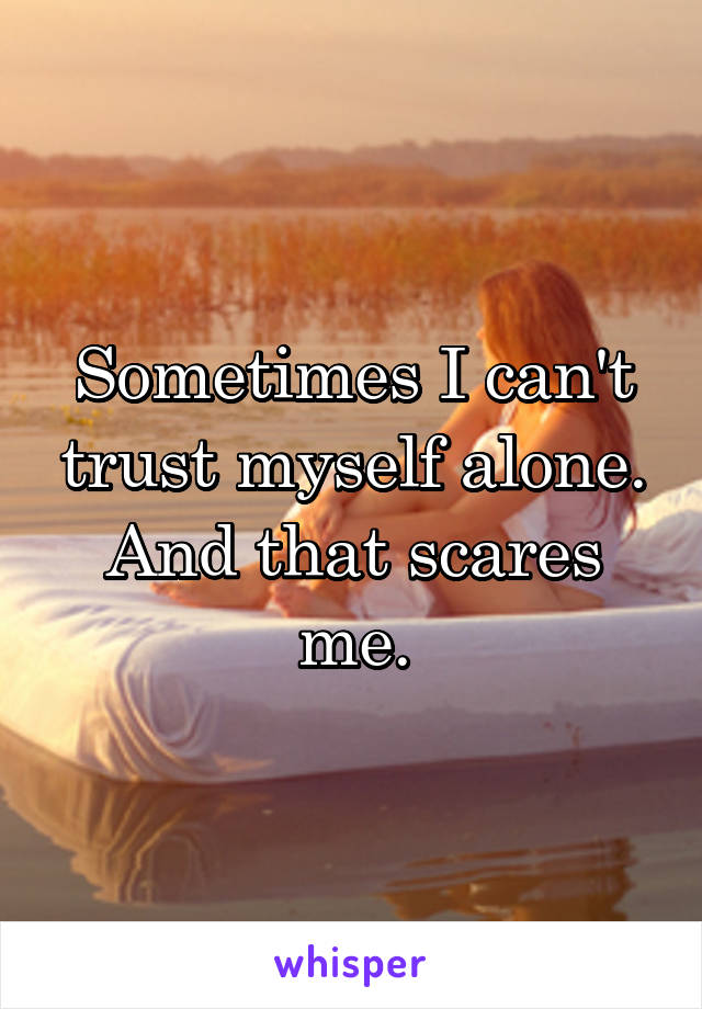 Sometimes I can't trust myself alone. And that scares me.