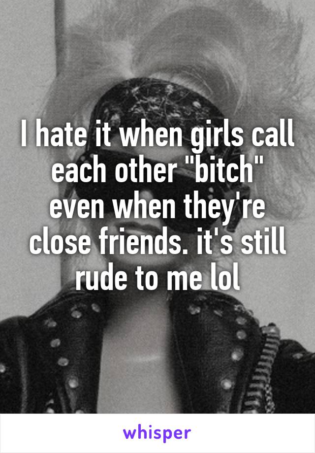 I hate it when girls call each other "bitch" even when they're close friends. it's still rude to me lol
