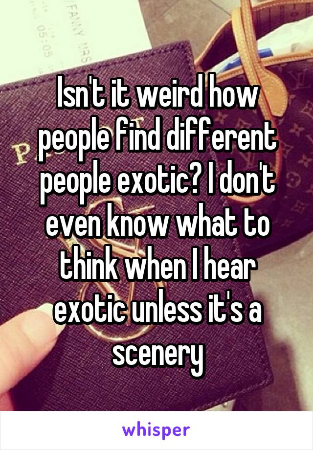 Isn't it weird how people find different people exotic? I don't even know what to think when I hear exotic unless it's a scenery