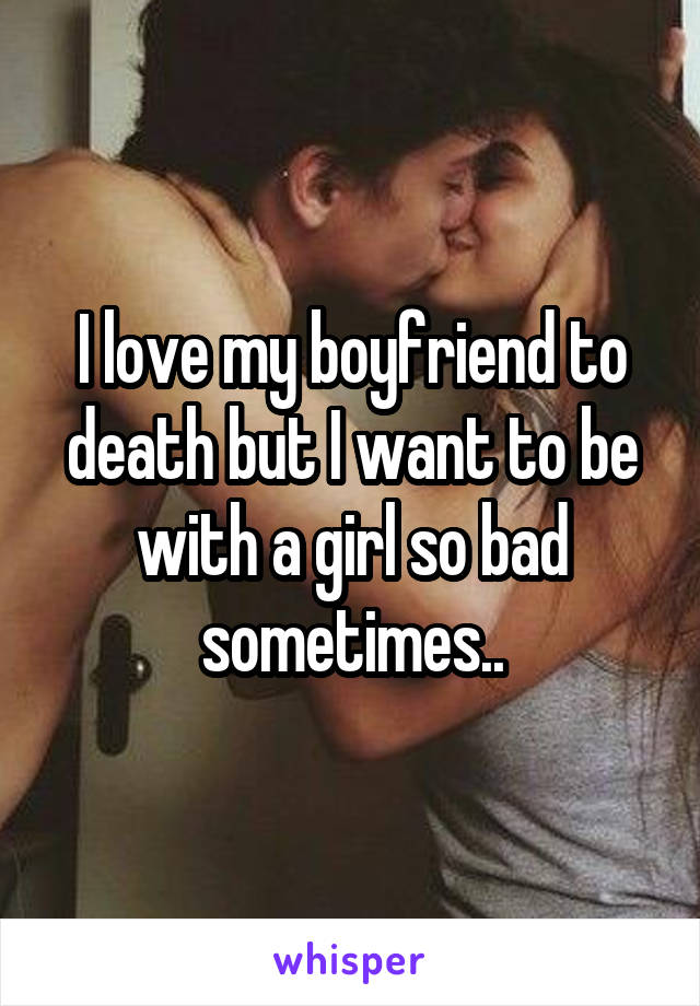 I love my boyfriend to death but I want to be with a girl so bad sometimes..