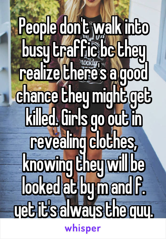 People don't walk into busy traffic bc they realize there's a good chance they might get killed. Girls go out in revealing clothes, knowing they will be looked at by m and f. yet it's always the guy.