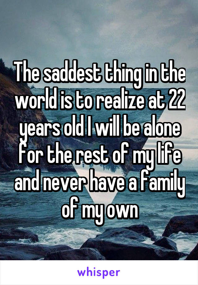 The saddest thing in the world is to realize at 22 years old I will be alone for the rest of my life and never have a family of my own