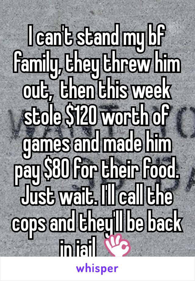 I can't stand my bf family, they threw him out,  then this week stole $120 worth of games and made him pay $80 for their food. Just wait. I'll call the cops and they'll be back in jail 👌