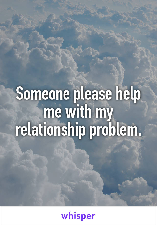 Someone please help me with my relationship problem.