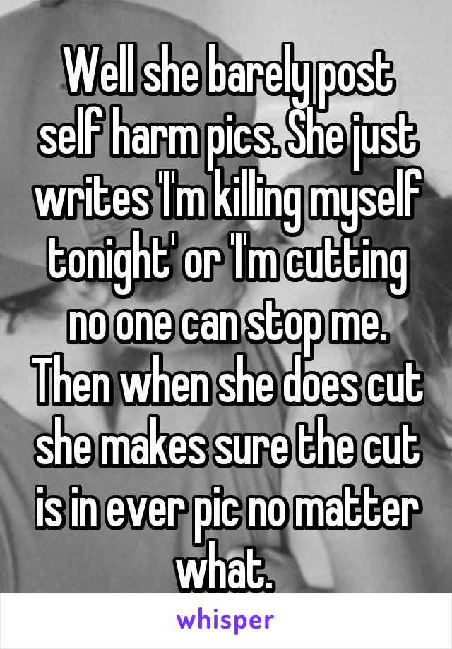 Well she barely post self harm pics. She just writes 'I'm killing myself tonight' or 'I'm cutting no one can stop me. Then when she does cut she makes sure the cut is in ever pic no matter what. 