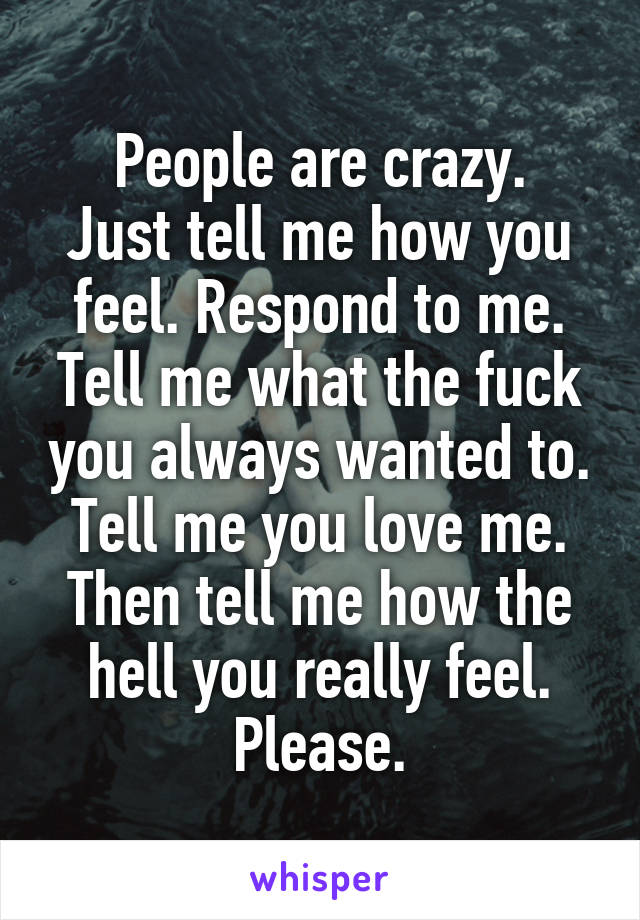 People are crazy.
Just tell me how you feel. Respond to me. Tell me what the fuck you always wanted to. Tell me you love me. Then tell me how the hell you really feel. Please.