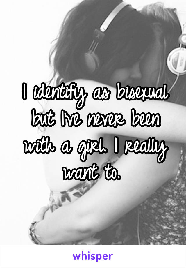 I identify as bisexual but I've never been with a girl. I really want to. 