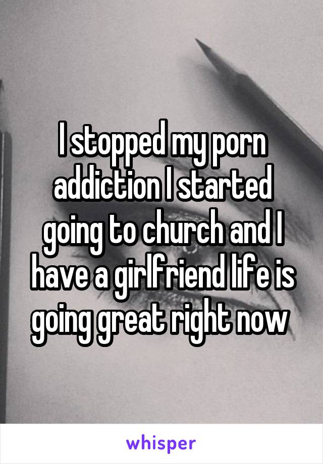 I stopped my porn addiction I started going to church and I have a girlfriend life is going great right now 