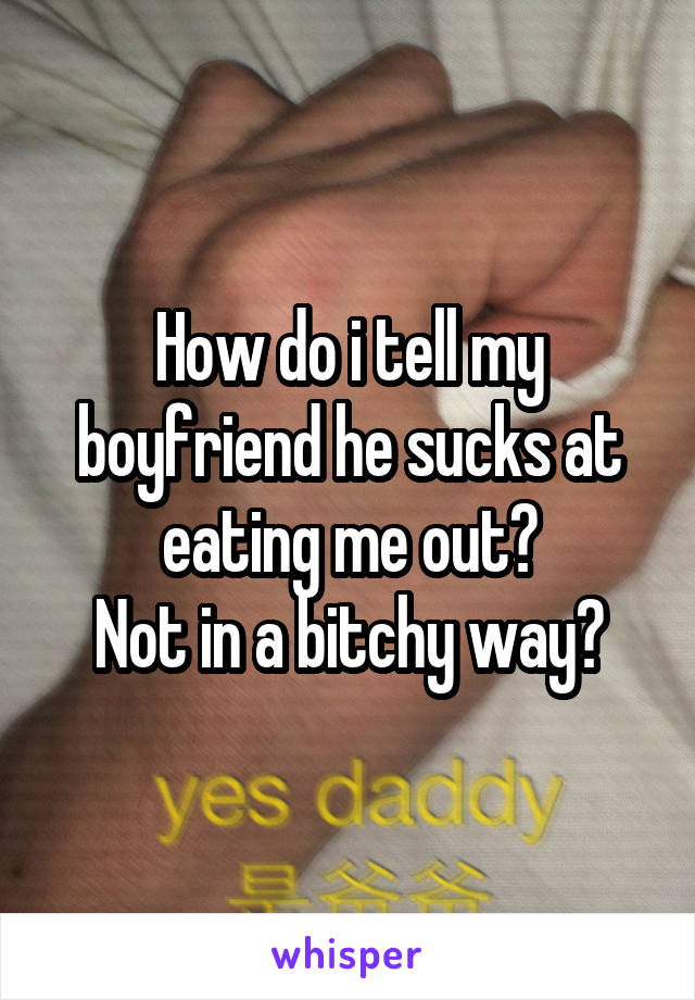 How do i tell my boyfriend he sucks at eating me out?
Not in a bitchy way?