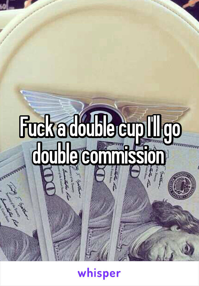 Fuck a double cup I'll go double commission 