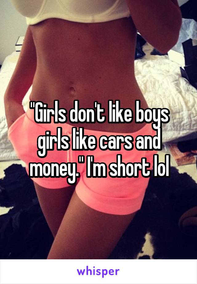 "Girls don't like boys girls like cars and money." I'm short lol