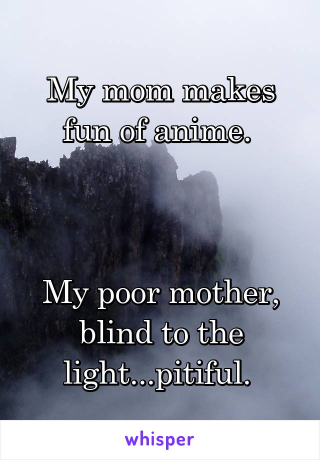 My mom makes fun of anime. 



My poor mother, blind to the light...pitiful. 