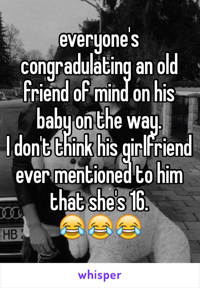 everyone's congradulating an old friend of mind on his baby on the way. 
I don't think his girlfriend ever mentioned to him that she's 16. 
😂😂😂