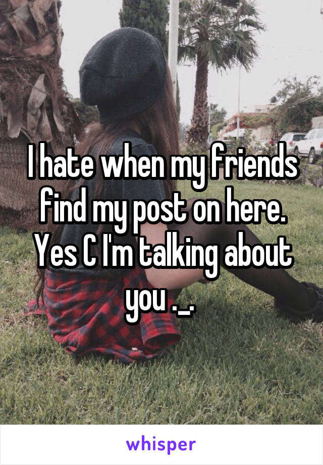 I hate when my friends find my post on here. Yes C I'm talking about you ._. 