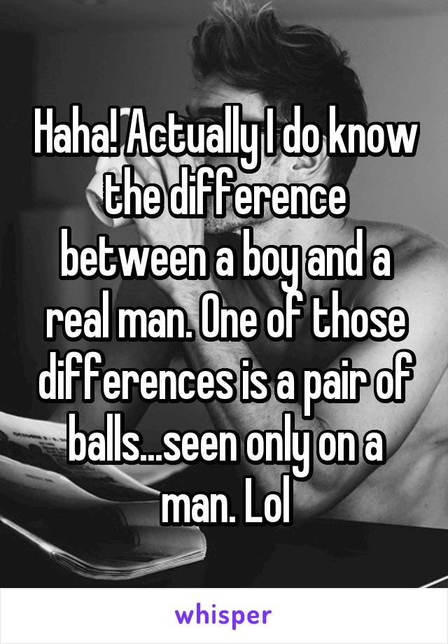Haha! Actually I do know the difference between a boy and a real man. One of those differences is a pair of balls...seen only on a man. Lol