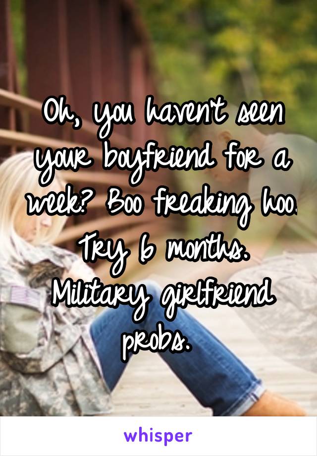 Oh, you haven't seen your boyfriend for a week? Boo freaking hoo.
Try 6 months.
Military girlfriend probs. 