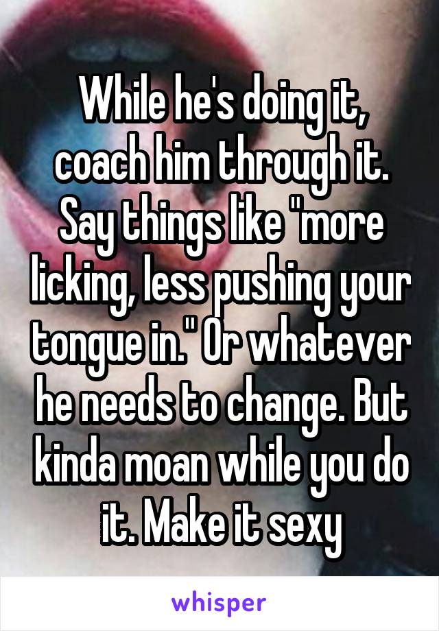 While he's doing it, coach him through it. Say things like "more licking, less pushing your tongue in." Or whatever he needs to change. But kinda moan while you do it. Make it sexy