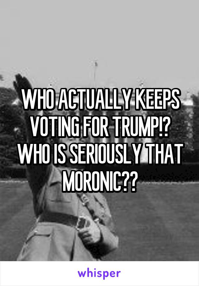 WHO ACTUALLY KEEPS VOTING FOR TRUMP!? WHO IS SERIOUSLY THAT MORONIC??