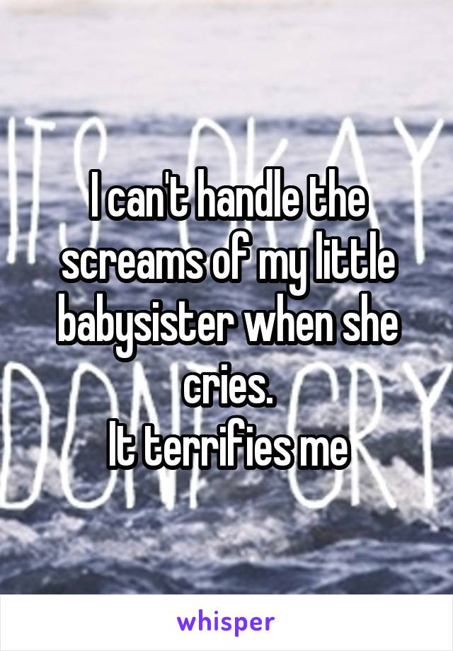 I can't handle the screams of my little babysister when she cries.
It terrifies me