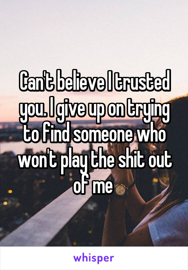 Can't believe I trusted you. I give up on trying to find someone who won't play the shit out of me 