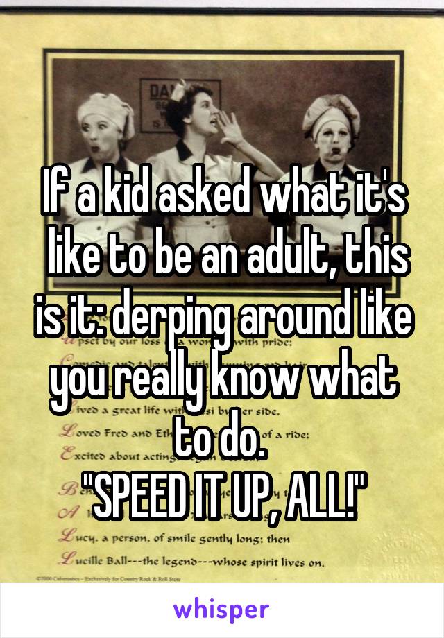 
If a kid asked what it's  like to be an adult, this is it: derping around like you really know what to do. 
"SPEED IT UP, ALL!"