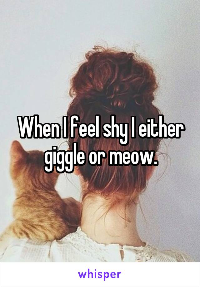 When I feel shy I either giggle or meow.