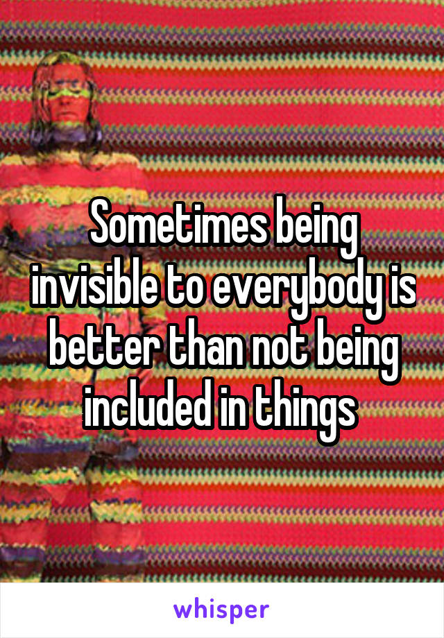 Sometimes being invisible to everybody is better than not being included in things 