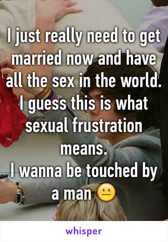 I just really need to get married now and have all the sex in the world.
I guess this is what sexual frustration means.
I wanna be touched by a man 😐