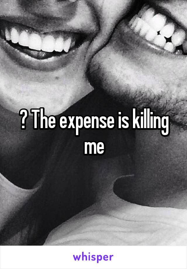 ? The expense is killing me