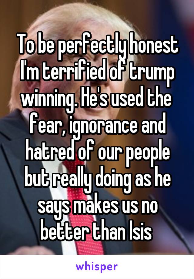 To be perfectly honest I'm terrified of trump winning. He's used the  fear, ignorance and hatred of our people but really doing as he says makes us no better than Isis 