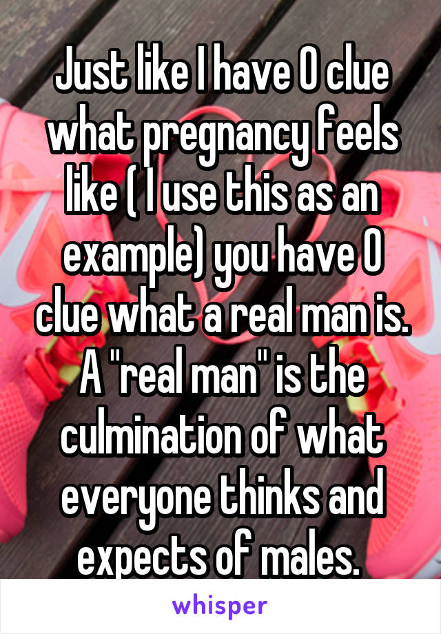 Just like I have 0 clue what pregnancy feels like ( I use this as an example) you have 0 clue what a real man is. A "real man" is the culmination of what everyone thinks and expects of males. 