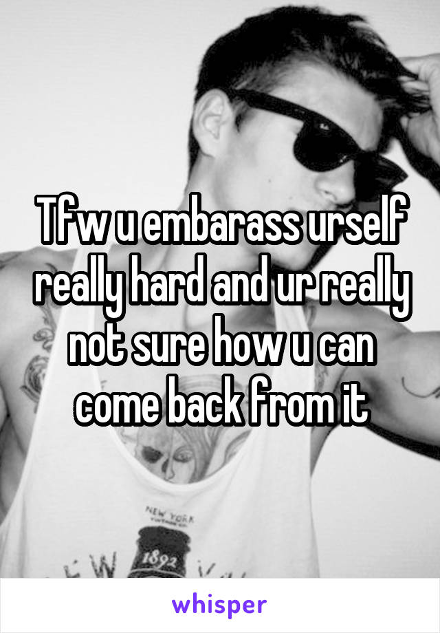 Tfw u embarass urself really hard and ur really not sure how u can come back from it