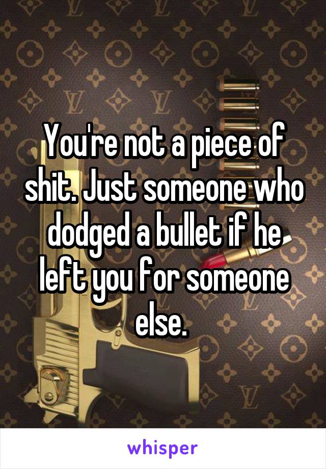You're not a piece of shit. Just someone who dodged a bullet if he left you for someone else. 