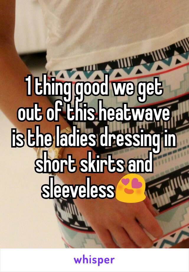 1 thing good we get out of this heatwave is the ladies dressing in short skirts and sleeveless😍