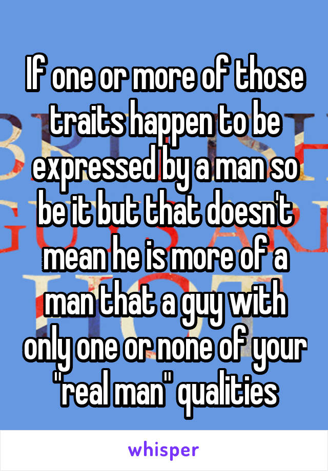 If one or more of those traits happen to be expressed by a man so be it but that doesn't mean he is more of a man that a guy with only one or none of your "real man" qualities