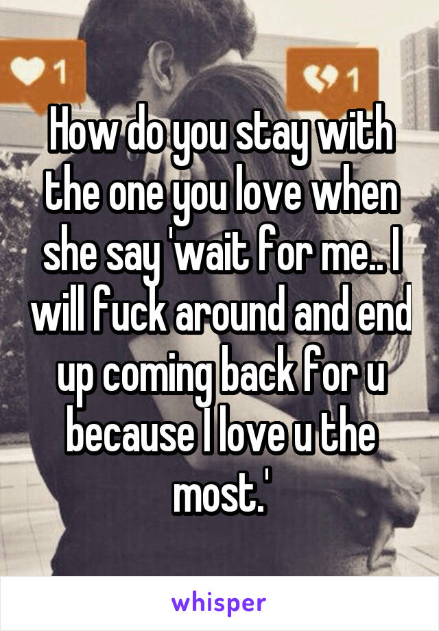 How do you stay with the one you love when she say 'wait for me.. I will fuck around and end up coming back for u because I love u the most.'