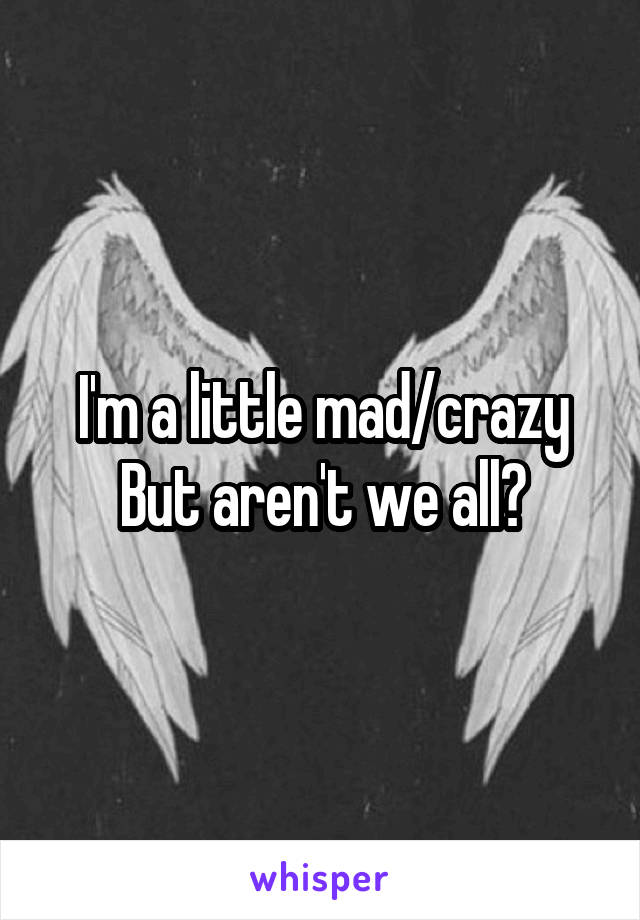 I'm a little mad/crazy
But aren't we all?