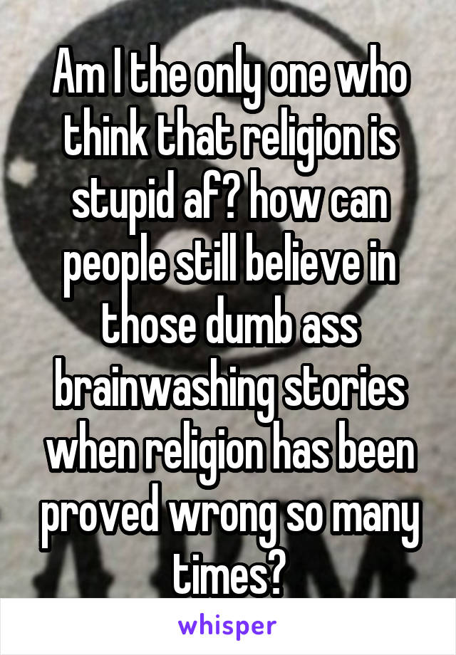 Am I the only one who think that religion is stupid af? how can people still believe in those dumb ass brainwashing stories when religion has been proved wrong so many times?