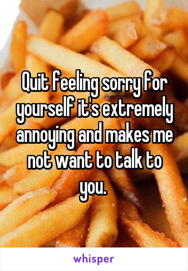 Quit feeling sorry for yourself it's extremely annoying and makes me not want to talk to you. 