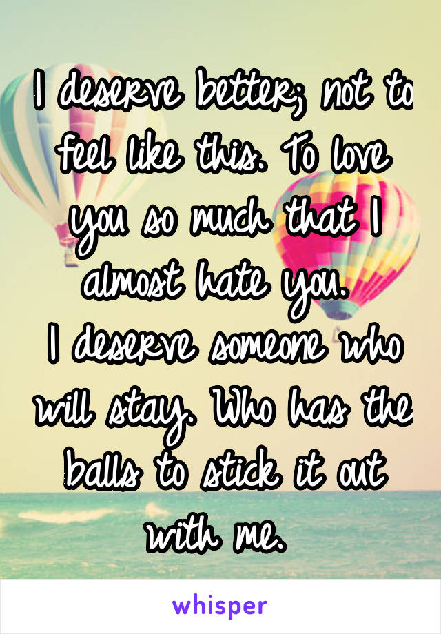 I deserve better; not to feel like this. To love you so much that I almost hate you. 
I deserve someone who will stay. Who has the balls to stick it out with me. 