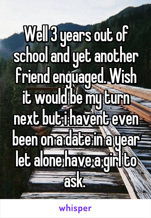 Well 3 years out of school and yet another friend enguaged. Wish it would be my turn next but i havent even been on a date in a year let alone have a girl to ask. 