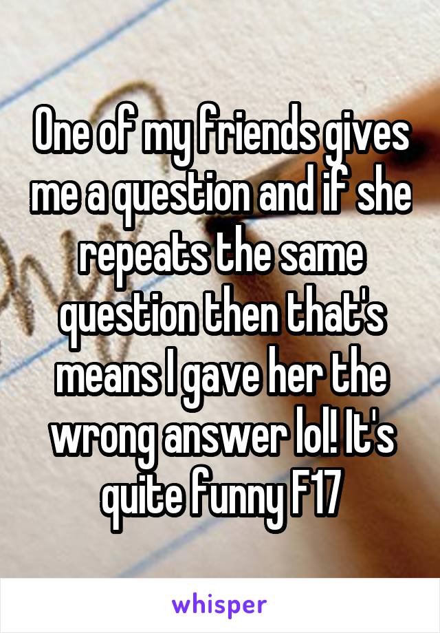 One of my friends gives me a question and if she repeats the same question then that's means I gave her the wrong answer lol! It's quite funny F17