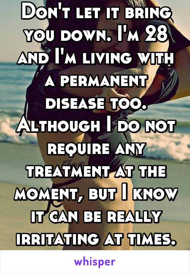 Don't let it bring you down. I'm 28 and I'm living with a permanent disease too. Although I do not require any treatment at the moment, but I know it can be really irritating at times. Chin up!