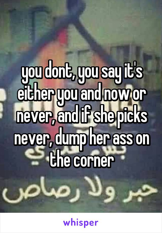 you dont, you say it's either you and now or never, and if she picks never, dump her ass on the corner