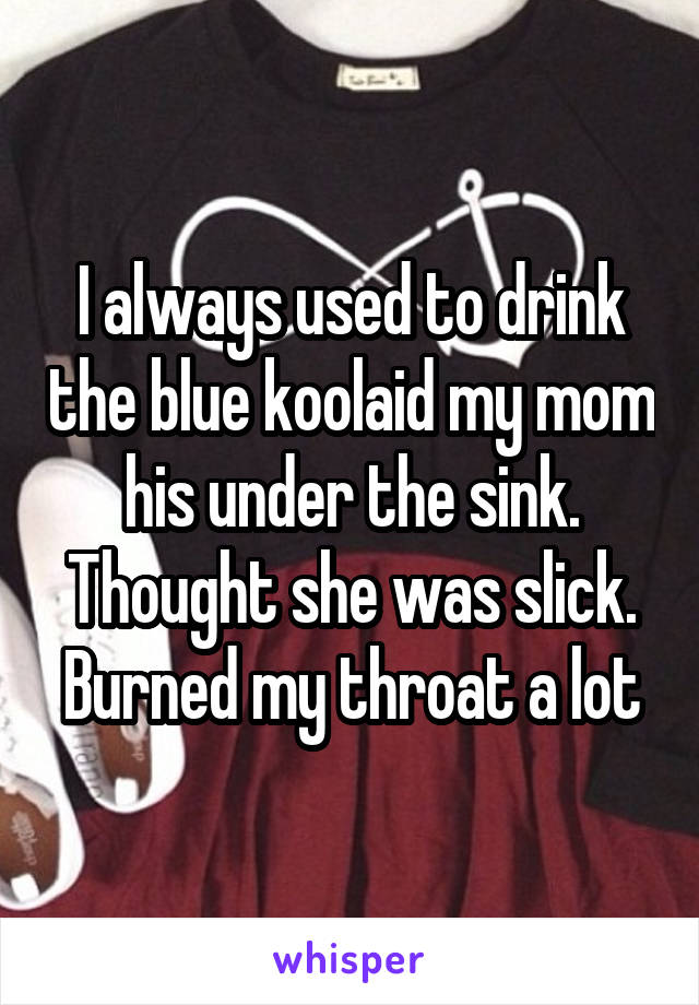 I always used to drink the blue koolaid my mom his under the sink. Thought she was slick. Burned my throat a lot